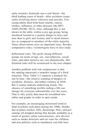 early twenties, homicide was a real threat—the
third leading cause of death—after accidents (espe-
cially involving motor vehicles) and suicides. Few
young adults died from heart attacks, cancer,
strokes, influenza, or other diseases like HIV/
AIDS (NCHS, 2013). Also, although this is not
shown in the table, within every age group, being
murdered loomed as a greater danger to boys and
men than to girls and women, and to racial minori-
ties as compared to members of the white majority.
These observations raise an important issue. Besides
comparative risks, victimologists have to also study
differential risks. The perils facing different
groups (in terms of age, sex, race/ethnicity, social
class, and other factors) can vary dramatically. Dif-
ferential risks will be scrutinized in the next chapter.
Another problem with risk comparisons is that
the ranking represents a snapshot image of a fluid
situation. Thus, Table 3.2 captures a moment fro-
zen in time—the relative standing of dangers of
accidents, diseases, and lethal violence in 2010.
But it cannot indicate underlying trends. The
chances of something terrible ending a life can
change for everyone substantially over the years.
That is why yearly data must be assembled into
tables and graphs in order to spot trends.
For example, an encouraging downward trend in
fatal accidents took place during the 1980s. Deaths
due to plane crashes, falls, drownings, fires, and poi-
sonings all dropped during that decade, probably as a
result of greater safety consciousness, new devices
such as smoke detectors and car seats for children,
and new policies such as mandatory seat belt laws
 