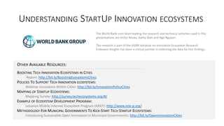 UNDERSTANDING STARTUP INNOVATION ECOSYSTEMS
OTHER AVAILABLE RESOURCES:
BOOSTING TECH INNOVATION ECOSYSTEMS IN CITIES
Report: http://bit.ly/BoostingEcosystemsCities
POLICIES TO SUPPORT TECH INNOVATION ECOSYSTEMS:
Webinar Innovation Within Cities: http://bit.ly/InnovationPolicyCities
MAPPING OF STARTUP ECOSYSTEMS:
Mapping Survey: http://survey.techecosystems.org/#/
EXAMPLE OF ECOSYSTEM DEVELOPMENT PROGRAM:
Lebanon Mobile Internet Ecosystem Program (MIEP): http://www.mie-p.org/
METHODOLOGY FOR MUNICIPAL GOVERNMENTS TO KICK-START TECH STARTUP ECOSYSTEMS:
Introducing Sustainable Open Innovation in Municipal Governments: http://bit.ly/OpenInnovationCities
The World Bank core team leading the research and technical activities used in this
presentations are Victor Mulas, Kathy Qian and Nga Nguyen.
The research is part of the GERN initiative on Innovation Ecosystem Research.
Endeavor Insights has been a critical partner in collecting the data for this findings.
 