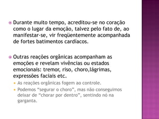  Durante muito tempo, acreditou-se no coração
como o lugar da emoção, talvez pelo fato de, ao
manifestar-se, vir freqüentemente acompanhada
de fortes batimentos cardíacos.
 Outras reações orgânicas acompanham as
emoções e revelam vivências ou estados
emocionais: tremor, riso, choro,lágrimas,
expressões faciais etc.
 As reações orgânicas fogem ao controle.
 Podemos “segurar o choro”, mas não conseguimos
deixar de “chorar por dentro”, sentindo nó na
garganta.
 