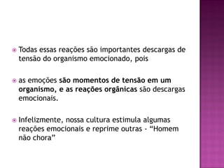  Todas essas reações são importantes descargas de
tensão do organismo emocionado, pois
 as emoções são momentos de tensão em um
organismo, e as reações orgânicas são descargas
emocionais.
 Infelizmente, nossa cultura estimula algumas
reações emocionais e reprime outras - “Homem
não chora”
 