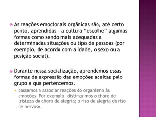  As reações emocionais orgânicas são, até certo
ponto, aprendidas – a cultura “escolhe” algumas
formas como sendo mais adequadas a
determinadas situações ou tipo de pessoas (por
exemplo, de acordo com a idade, o sexo ou a
posição social).
 Durante nossa socialização, aprendemos essas
formas de expressão das emoções aceitas pelo
grupo a que pertencemos.
 passamos a associar reações do organismo às
emoções. Por exemplo, distinguimos o choro de
tristeza do choro de alegria; o riso de alegria do riso
de nervoso.
 