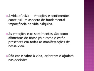  A vida afetiva — emoções e sentimentos —
constitui um aspecto de fundamental
importância na vida psíquica.
 As emoções e os sentimentos são como
alimentos de nosso psiquismo e estão
presentes em todas as manifestações de
nossa vida.
 Dão cor e sabor à vida, orientam e ajudam
nas decisões.
 
