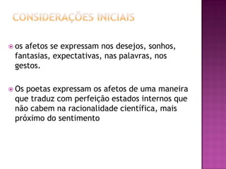  os afetos se expressam nos desejos, sonhos,
fantasias, expectativas, nas palavras, nos
gestos.
 Os poetas expressam os afetos de uma maneira
que traduz com perfeição estados internos que
não cabem na racionalidade científica, mais
próximo do sentimento
 