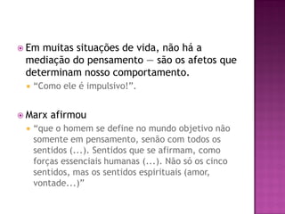  Em muitas situações de vida, não há a
mediação do pensamento — são os afetos que
determinam nosso comportamento.
 “Como ele é impulsivo!”.
 Marx afirmou
 “que o homem se define no mundo objetivo não
somente em pensamento, senão com todos os
sentidos (...). Sentidos que se afirmam, como
forças essenciais humanas (...). Não só os cinco
sentidos, mas os sentidos espirituais (amor,
vontade...)”
 