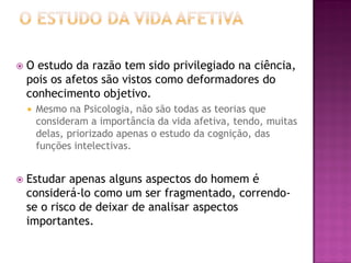  O estudo da razão tem sido privilegiado na ciência,
pois os afetos são vistos como deformadores do
conhecimento objetivo.
 Mesmo na Psicologia, não são todas as teorias que
consideram a importância da vida afetiva, tendo, muitas
delas, priorizado apenas o estudo da cognição, das
funções intelectivas.
 Estudar apenas alguns aspectos do homem é
considerá-lo como um ser fragmentado, correndo-
se o risco de deixar de analisar aspectos
importantes.
 