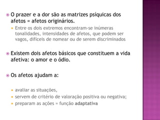  O prazer e a dor são as matrizes psíquicas dos
afetos = afetos originários.
 Entre os dois extremos encontram-se inúmeras
tonalidades, intensidades de afetos, que podem ser
vagos, difíceis de nomear ou de serem discriminados
 Existem dois afetos básicos que constituem a vida
afetiva: o amor e o ódio.
 Os afetos ajudam a:
 avaliar as situações,
 servem de critério de valoração positiva ou negativa;
 preparam as ações = função adaptativa
 