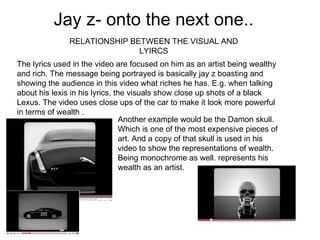 Jay z- onto the next one.. RELATIONSHIP BETWEEN THE VISUAL AND LYIRCS The lyrics used in the video are focused on him as an artist being wealthy and rich. The message being portrayed is basically jay z boasting and showing the audience in this video what riches he has. E.g. when talking about his lexis in his lyrics, the visuals show close up shots of a black Lexus. The video uses close ups of the car to make it look more powerful in terms of wealth . Another example would be the Damon skull. Which is one of the most expensive pieces of art. And a copy of that skull is used in his video to show the representations of wealth. Being monochrome as well. represents his wealth as an artist.  