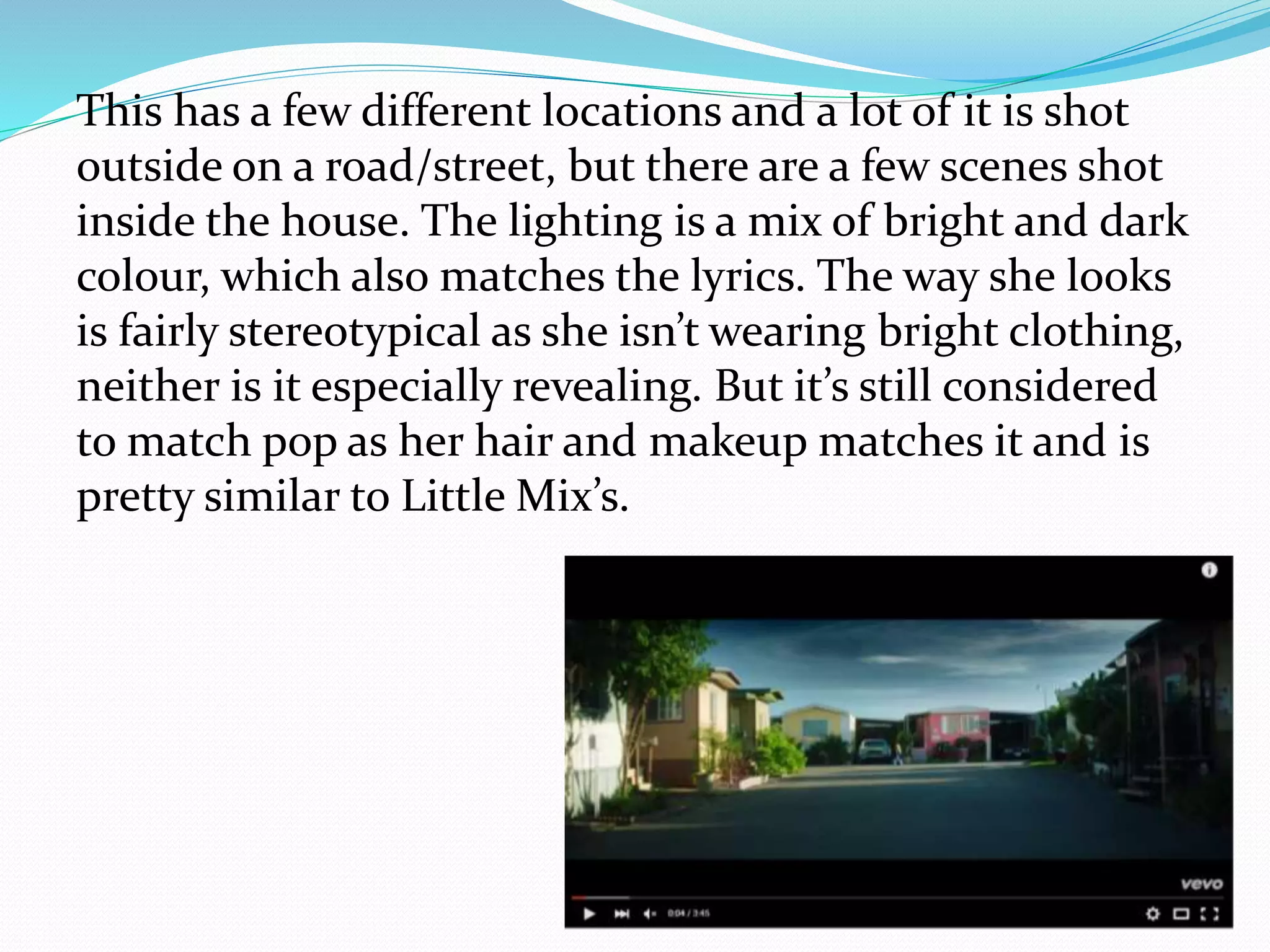 This has a few different locations and a lot of it is shot
outside on a road/street, but there are a few scenes shot
inside the house. The lighting is a mix of bright and dark
colour, which also matches the lyrics. The way she looks
is fairly stereotypical as she isn’t wearing bright clothing,
neither is it especially revealing. But it’s still considered
to match pop as her hair and makeup matches it and is
pretty similar to Little Mix’s.
 