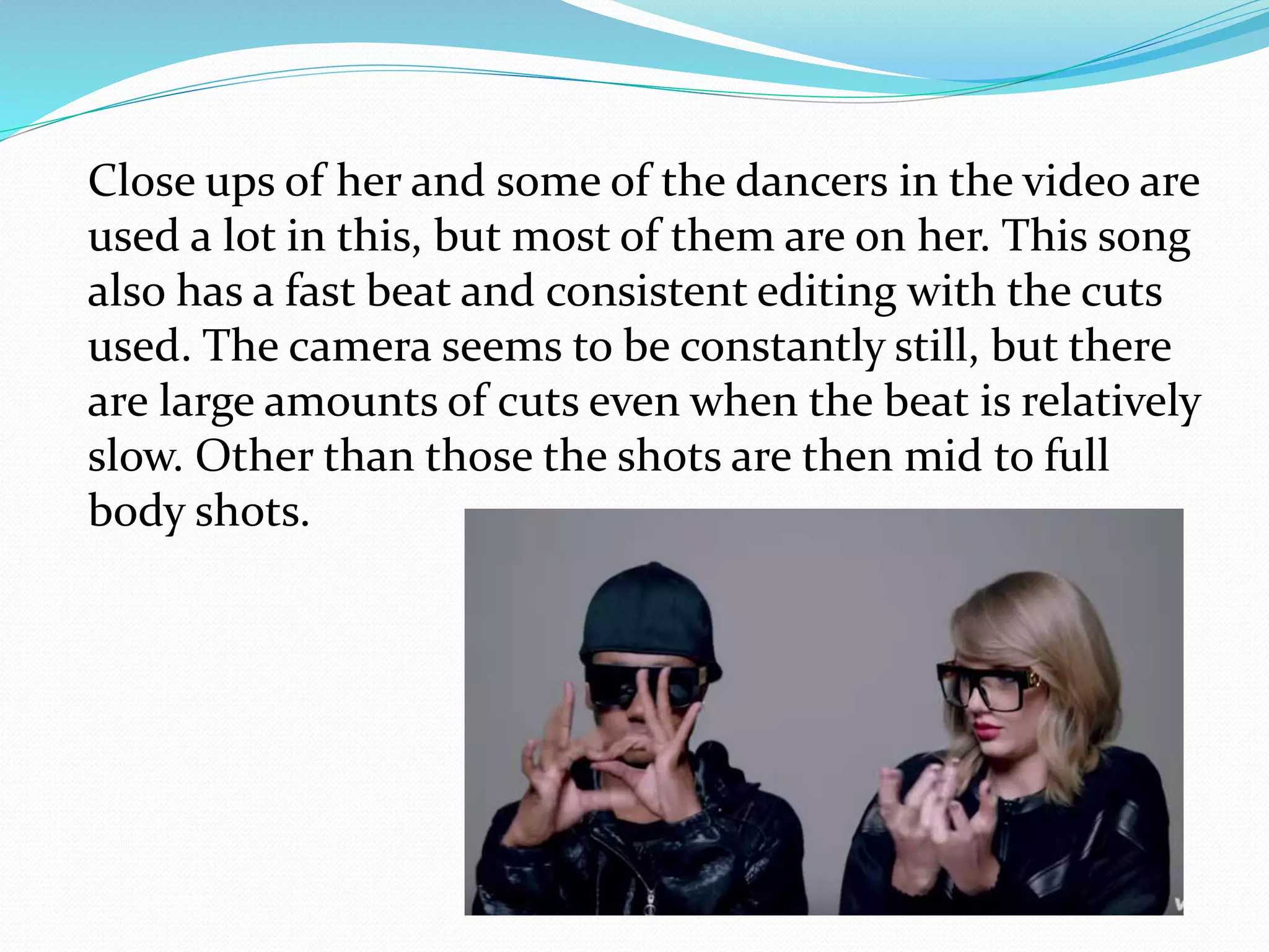 Close ups of her and some of the dancers in the video are
used a lot in this, but most of them are on her. This song
also has a fast beat and consistent editing with the cuts
used. The camera seems to be constantly still, but there
are large amounts of cuts even when the beat is relatively
slow. Other than those the shots are then mid to full
body shots.
 