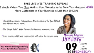 FREE LIVE WEB TRAINING REVEALS
3 simple Videos You Must Add to Your Website in the New Year that puts 400%
More Customers in Your Business in Less than 60 Days
Monique Johnson
Powered by MoniqueJohnson.com
January
09
2:00PM
to
3:30PM
WEDNESDAY2013
Client Killing Mistakes Nobody Knows That Are Costing You Over 90% of
Your Revenue RIGHT NOW..
The “Magic Bullet” Video Formula that increases, sales every time
Learn how to multiply your customer lists with only a few minutes a day
You Webinar Training is starting:
Please Turn Up Your Speakers
 