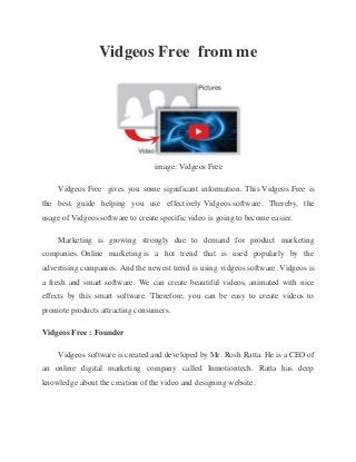 Vidgeos Free from me
image: Vidgeos Free
Vidgeos Free gives you some significant information. This Vidgeos Free is
the best guide helping you use effectively Vidgeos software. Thereby, the
usage of Vidgeos software to create specific video is going to become easier.
Marketing is growing strongly due to demand for product marketing
companies. Online marketing is a hot trend that is used popularly by the
advertising companies. And the newest trend is using vidgeos software. Vidgeos is
a fresh and smart software. We can create beautiful videos, animated with nice
effects by this smart software. Therefore, you can be easy to create videos to
promote products attracting consumers.
Vidgeos Free : Founder
Vidgeos software is created and developed by Mr. Rosh Ratta. He is a CEO of
an online digital marketing company called Inmotiontech. Ratta has deep
knowledge about the creation of the video and designing website.
 