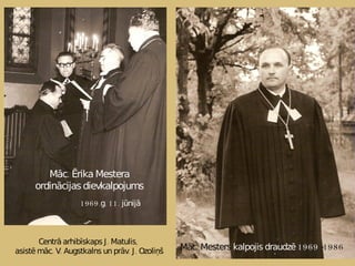Centrā arhibīskaps J. Matulis,  asistē māc. V. Augstkalns un prāv. J. Ozoliņš Māc. Ērika Mestera ordinācijas dievkalpojums 1969.g. 11. jūnijā Māc. Mesters  kalpojis draudzē 1969  -1986 