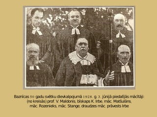Baznīcas 50 gadu svētku dievkalpojumā 1928. g. 3. jūnijā piedalījās mācītāji: (no kreisās) prof. V. Maldonis, bīskaps K. Irbe, māc. Matšulāns, māc. Rozenieks, māc. Stange, draudzes māc. prāvests Irbe 