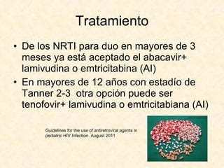 Tratamiento De los NRTI para duo en mayores de 3 meses ya está aceptado el abacavir+ lamivudina o emtricitabina (AI) En mayores de 12 años con estadío de Tanner 2-3  otra opción puede ser tenofovir+ lamivudina o emtricitabiana (AI) Guidelines for the use of antiretroviral agents in pediatric HIV Infection. August 2011 