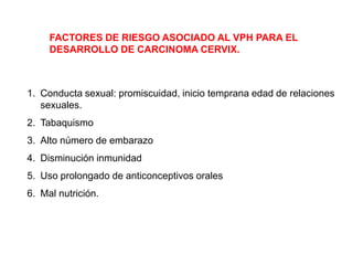 FACTORES DE RIESGO ASOCIADO AL VPH PARA EL
DESARROLLO DE CARCINOMA CERVIX.

1. Conducta sexual: promiscuidad, inicio temprana edad de relaciones
sexuales.

2. Tabaquismo
3. Alto número de embarazo
4. Disminución inmunidad

5. Uso prolongado de anticonceptivos orales
6. Mal nutrición.

 