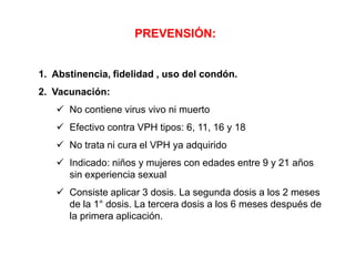 PREVENSIÓN:

1. Abstinencia, fidelidad , uso del condón.
2. Vacunación:
 No contiene virus vivo ni muerto
 Efectivo contra VPH tipos: 6, 11, 16 y 18
 No trata ni cura el VPH ya adquirido
 Indicado: niños y mujeres con edades entre 9 y 21 años
sin experiencia sexual

 Consiste aplicar 3 dosis. La segunda dosis a los 2 meses
de la 1° dosis. La tercera dosis a los 6 meses después de
la primera aplicación.

 