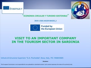 “ECONOMIA CIRCULAR Y TURISMO SOSTENIBLE”
2019-1-ES01-KA229-064220_2
VISIT TO AN IMPORTANT COMPANY
IN THE TOURISM SECTOR IN SARDINIA
Istituto di Istruzione Superiore “G.A. Pischedda”, Bosa, Italy, PIC: 946833685
Disclaimer
The European Commission is not responsible for any uploaded or submitted content. Such content expresses the views of its author(s) only
 
