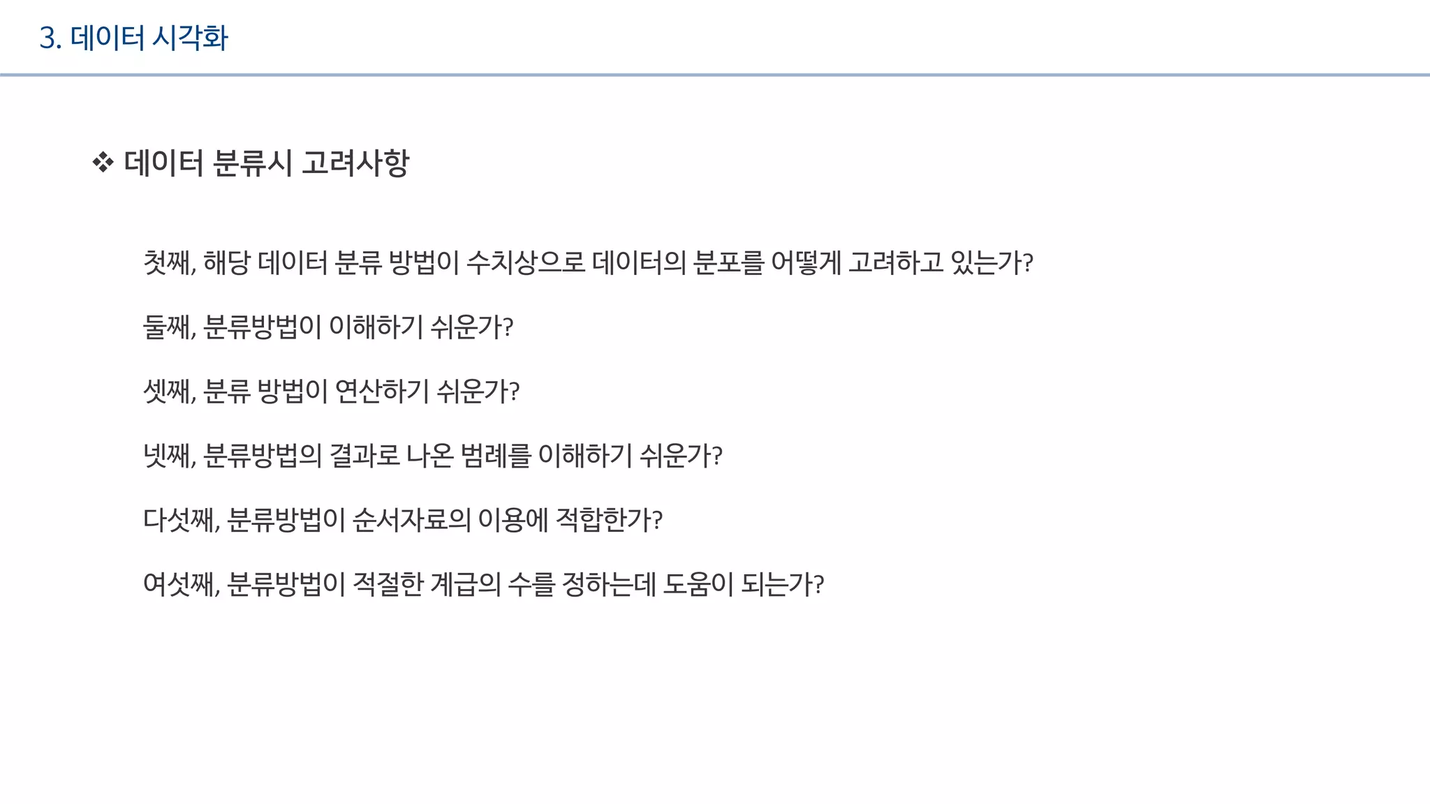 3. 데이터 시각화
 데이터 분류시 고려사항
첫째, 해당 데이터 분류 방법이 수치상으로 데이터의 분포를 어떻게 고려하고 있는가?
둘째, 분류방법이 이해하기 쉬운가?
셋째, 분류 방법이 연산하기 쉬운가?
넷째, 분류방법의 결과로 나온 범례를 이해하기 쉬운가?
다섯째, 분류방법이 순서자료의 이용에 적합한가?
여섯째, 분류방법이 적절한 계급의 수를 정하는데 도움이 되는가?
 
