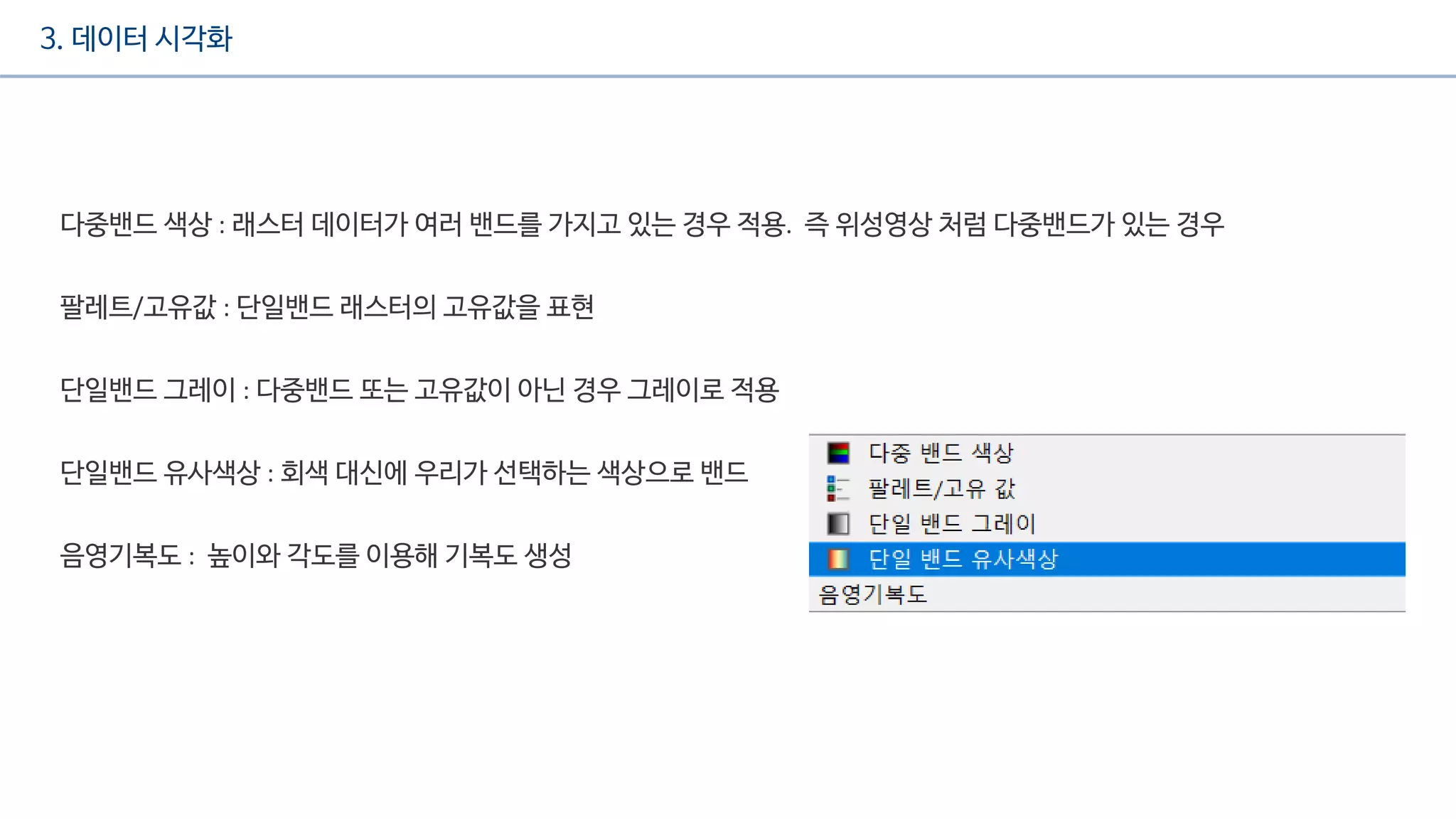 3. 데이터 시각화
다중밴드 색상 : 래스터 데이터가 여러 밴드를 가지고 있는 경우 적용. 즉 위성영상 처럼 다중밴드가 있는 경우
팔레트/고유값 : 단일밴드 래스터의 고유값을 표현
단일밴드 그레이 : 다중밴드 또는 고유값이 아닌 경우 그레이로 적용
단일밴드 유사색상 : 회색 대신에 우리가 선택하는 색상으로 밴드
음영기복도 : 높이와 각도를 이용해 기복도 생성
 
