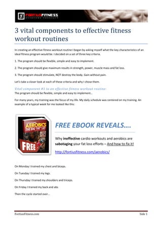 3 vital components to effective fitness
workout routines
In creating an effective fitness workout routine I began by asking myself what the key characteristics of an
ideal fitness program would be. I decided on a set of three key criteria.

1. The program should be flexible, simple and easy to implement.

2. The program should give maximum results in strength, power, muscle mass and fat loss.

3. The program should stimulate, NOT destroy the body. Gain without pain.
                    d

Let’s take a closer look at each of these criteria and why I chose them.

Vital component #1 to an effective fitness workout routine:
The program should be flexible, simple and easy to implement…

For many years, my training was the focus of my life. My daily schedule was centered on my training. An
example of a typical week for me looked like this:
                   l




                                  FREE EBOOK REVEALS….
                                  Why ineffective cardio workouts and aerobics are
                                  sabotaging your fat loss efforts – And how to fix it!

                                  http://fortiusfitness.com/aerobics/
                                  http://fortiusfitness.com/


On Monday I trained my chest and biceps.

On Tuesday I trained my legs.

On Thursday I trained my shoulders and triceps.
                             lders

On Friday I trained my back and abs

Then the cycle started over…




FortiusFitness.com                                                                                      Side 1
 