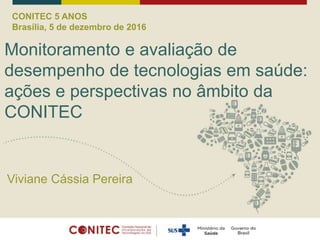 CONITEC 5 ANOS
Brasília, 5 de dezembro de 2016
Monitoramento e avaliação de
desempenho de tecnologias em saúde:
ações e perspectivas no âmbito da
CONITEC
Viviane Cássia Pereira
 