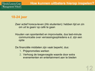 18-24 jaar Zeer actief horeca-leven (ihb studenten): hebben tijd en zin om uit te gaan/ op café te gaan Houden van spontaniteit en improvisatie, dus last-minute communicatie over verrassingsoptredens e.d. zijn een optie De financiële middelen zijn vaak beperkt, dus:  Prijspromoties werken Verhoog de toegevoegde waarde door extra evenementen en entertainment aan te bieden Hoe kunnen uitbaters hierop inspelen? 