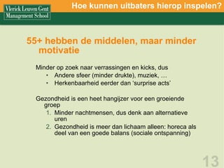 55+ hebben de middelen, maar minder motivatie Minder op zoek naar verrassingen en kicks, dus  Andere sfeer (minder drukte), muziek, … Herkenbaarheid eerder dan ‘surprise acts’ Gezondheid is een heet hangijzer voor een groeiende groep Minder nachtmensen, dus denk aan alternatieve uren Gezondheid is meer dan lichaam alleen: horeca als deel van een goede balans (sociale ontspanning) Hoe kunnen uitbaters hierop inspelen? 