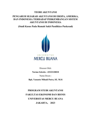 TEORI AKUNTANSI
PENGARUH SEJARAH AKUNTANSI DI EROPA, AMERIKA,
DAN INDONESIA TERHADAP PERKEMBANGAN SISTEM
AKUNTANSI DI INDONESIA
(Studi Kasus Pada Rumah Sakit Pusdikkes Puskesad)
Disusun Oleh:
Norma Selestia - 43222120010
Nama Dosen :
Bpk. Yananto Mihadi Putra, SE. M.Si
PROGRAM STUDI AKUNTANSI
FAKULTAS EKONOMI DAN BISNIS
UNIVERSITAS MERCU BUANA
JAKARTA, 2023
 