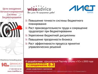 Программа сертифицирована фирмой «1С» (официальный статус «1С-Совместимо!»)
О разработчике: официальный Партнёр фирмы «1С» с 2003 года
Цели внедрения
Автоматизированной
Системы
Бюджетирования
Повышение точности системы бюджетного
планирования
Рост производительности труда и сокращение
трудозатрат при бюджетировании
Укрепление бюджетной дисциплины
Повышение прозрачности бизнеса
Рост эффективности процесса принятия
управленческих решений
 