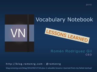 Vocabulary Notebook
http :/ / b log .romen rg.com - @romen rg
blog.romenrg.com/blog/2015/03/17/10-plus-1-valuable-lessons-i-learned-from-my-failed-startup/
Romén Rodríguez Gil
C E O
2 0 1 5
 