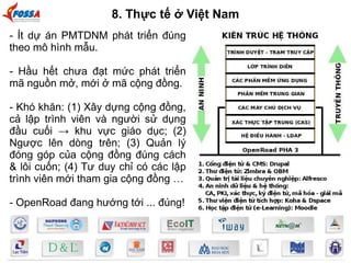 8. Thực tế ở Việt Nam 
- Ít dự án PMTDNM phát triển đúng 
theo mô hình mẫu. 
- Hầu hết chưa đạt mức phát triển 
mã nguồn mở, mới ở mã cộng đồng. 
- Khó khăn: (1) Xây dựng cộng đồng, 
cả lập trình viên và người sử dụng 
đầu cuối → khu vực giáo dục; (2) 
Ngược lên dòng trên; (3) Quản lý 
đóng góp của cộng đồng đúng cách 
& lôi cuốn; (4) Tư duy chỉ có các lập 
trình viên mới tham gia cộng đồng … 
- OpenRoad đang hướng tới ... đúng! 
 
