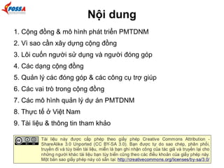 Nội dung 
1. Cộng đồng & mô hình phát triển PMTDNM 
2. Vì sao cần xây dựng cộng đồng 
3. Lôi cuốn người sử dụng và người đóng góp 
4. Các dạng cộng đồng 
5. Quản lý các đóng góp & các công cụ trợ giúp 
6. Các vai trò trong cộng đồng 
7. Các mô hình quản lý dự án PMTDNM 
8. Thực tế ở Việt Nam 
9. Tài liệu & thông tin tham khảo 
 
