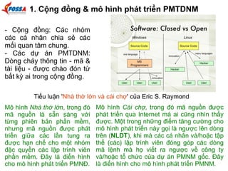1. Cộng đồng & mô hình phát triển PMTDNM 
- Cộng đồng: Các nhóm 
các cá nhân chia sẻ các 
mối quan tâm chung. 
- Các dự án PMTDNM: 
Dòng chảy thông tin - mã & 
tài liệu - được chào đón từ 
bất kỳ ai trong cộng đồng. 
Tiểu luận 'Nhà thờ lớn và cái chợ' của Eric S. Raymond 
Mô hình Nhà thờ lớn, trong đó 
mã nguồn là sẵn sàng với 
từng phiên bản phần mềm, 
nhưng mã nguồn được phát 
triển giữa các lần tung ra 
được hạn chế cho một nhóm 
đặc quyền các lập trình viên 
phần mềm. Đây là điển hình 
cho mô hình phát triển PMNĐ. 
Mô hình Cái chợ, trong đó mã nguồn được 
phát triển qua Internet mà ai cũng nhìn thấy 
được. Một trong những điểm tăng cường cho 
mô hình phát triển này gọi là ngược lên dòng 
trên (NLDT), khi mà các cá nhân và/hoặc tập 
thể (các) lập trình viên đóng góp các dòng 
mã lệnh mà họ viết ra ngược về công ty 
và/hoặc tổ chức của dự án PMNM gốc. Đây 
là điển hình cho mô hình phát triển PMNM. 
 