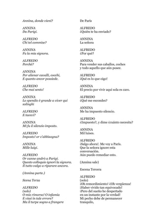 Annina, donde vieni?
ANNINA
Da Parigi.
ALFREDO
Chi tel commise?
ANNINA
Fu la mia signora.
ALFREDO
Perchè?
ANNINA
Per alienar cavalli, cocchi,
E quanto ancor possiede.
ALFREDO
Che mai sento!
ANNINA
Lo spendio è grande a viver qui
solinghi
ALFREDO
E tacevi?
ANNINA
Mi fu il silenzio imposto.
ALFREDO
Imposto! or v'abbisogna?
ANNINA
Mille luigi.
ALFREDO
Or vanne andrò a Parigi.
Questo colloquio ignori la signora.
Il tutto valgo a riparare ancora.
(Annina parte.)
Scena Terza
ALFREDO
(solo)
O mio rimorso! O infamia
E vissi in tale errore?
Ma il turpe sogno a frangere
De París
ALFREDO
¿Quién te ha enviado?
ANNINA
La señora
ALFREDO
¿Por qué?
ANNINA
Para vender sus caballos, coches
y todo aquello que aún posee.
ALFREDO
¡Qué es lo que oigo!
ANNINA
El precio por vivir aquí sola es caro.
ALFREDO
¿Qué me escondes?
ANNINA
Me ha impuesto silencio.
ALFREDO
¿Impuesto?, y dime ¿cuánto necesita?
ANNINA
Mil luises.
ALFREDO
¡Salgo ahora!. Me voy a París.
Que la señora ignore esta
conversación.
Aún puedo remediar esto.
(Annina sale)
Escena Tercera
ALFREDO
(solo)
¡Oh remordimiento! ¿Oh vergüenza!
¡Haber vivido tan equivocado!
¡Pero del sueño he despertado
en un instante por la verdad!
Mi pecho debe de permanecer
tranquilo,
 