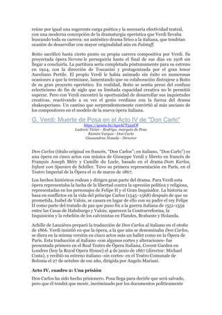 reúne por igual una sugerente carga poética y la necesaria efectividad teatral,
con una moderna concepción de la dramaturgia operística que Verdi llevaba
buscando toda su carrera: un auténtico drama lírico a la italiana, que tendrían
ocasión de desarrollar con mayor originalidad aún en Falstaff.
Boito sacrificó hasta cierto punto su propia carrera compositiva por Verdi. Su
proyectada ópera Nerone le perseguiría hasta el final de sus días en 1918 sin
llegar a concluirla. La partitura sería completada póstumamente para su estreno
en 1924, con la dirección de Toscanini y protagonizada por el gran tenor
Aureliano Pertile. El propio Verdi le había animado sin éxito en numerosas
ocasiones a que la terminase, lamentando que su colaboración distrajese a Boito
de su gran proyecto operístico. En realidad, Boito se sentía preso del confuso
eclecticismo de fin de siglo que su limitada capacidad creativa no le permitió
superar. Pero con Verdi encontró la oportunidad de desarrollar sus inquietudes
creativas, reactivando a su vez el genio verdiano con la fuerza del drama
shakesperiano. Un camino que sorprendentemente convirtió al más anciano de
los compositores en el modelo de la nueva ópera italiana.
G. Verdi: Muerte de Posa en el Acto IV de "Don Carlo"
https://youtu.be/AynACY522C8
Ludovic Tézier - Rodrigo, marqués de Posa
Ramón Vargas - Don Carlo
Gianandrea Noseda - Director
Don Carlos (título original en francés, “Don Carlos”; en italiano, “Don Carlo”) es
una ópera en cinco actos con música de Giuseppe Verdi y libreto en francés de
François Joseph Méry y Camille du Locle, basado en el drama Dom Karlos,
Infant von Spanien de Schiller. Tuvo su primera representación en París, en el
Teatro Imperial de la Ópera el 11 de marzo de 1867.
Los hechos históricos rodean y dirigen gran parte del drama. Para Verdi esta
ópera representaba la lucha de la libertad contra la opresión política y religiosa,
representadas en los personajes de Felipe II y el Gran Inquisidor. La historia se
basa en conflictos en la vida del príncipe Carlos (1545–1568) después de que su
prometida, Isabel de Valois, se casara en lugar de ello con su padre el rey Felipe
II como parte del tratado de paz que puso fin a la guerra italiana de 1551-1559
entre las Casas de Habsburgo y Valois; aparecen la Contrarreforma, la
Inquisición y la rebelión de los calvinistas en Flandes, Brabante y Holanda.
Achille de Lauzières preparó la traducción de Don Carlos al italiano en el otoño
de 1866. Verdi insistió en que la ópera, a la que aún se denominaba Don Carlos,
se diera en la misma versión en cinco actos más un ballet como en la Ópera de
París. Esta traducción al italiano -con algunos cortes y alteraciones- fue
presentada primero en el Real Teatro de Ópera Italiana, Covent Garden en
Londres (hoy la Royal Opera House) el 4 de junio de 1867 (director: Michael
Costa), y recibió su estreno italiano -sin cortes- en el Teatro Comunale de
Bolonia el 27 de octubre de ese año, dirigida por Angelo Mariani.
Acto IV, cuadro 2: Una prisión
Don Carlos ha sido hecho prisionero. Posa llega para decirle que será salvado,
pero que él tendrá que morir, incriminado por los documentos políticamente
 
