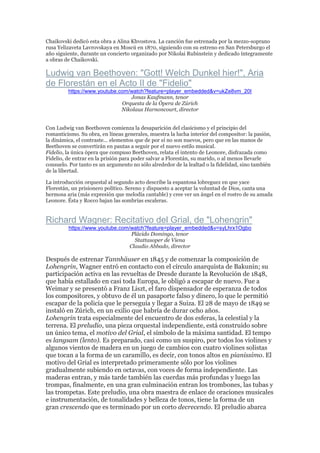 Chaikovski dedicó esta obra a Alina Khvostova. La canción fue estrenada por la mezzo-soprano
rusa Yelizaveta Lavrovskaya en Moscú en 1870, siguiendo con su estreno en San Petersburgo el
año siguiente, durante un concierto organizado por Nikolai Rubinstein y dedicado íntegramente
a obras de Chaikovski.
Ludwig van Beethoven: "Gott! Welch Dunkel hier!", Aria
de Florestán en el Acto II de "Fidelio"
https://www.youtube.com/watch?feature=player_embedded&v=ukZe8vm_20I
Jonas Kaufmann, tenor
Orquesta de la Ópera de Zúrich
Nikolaus Harnoncourt, director
Con Ludwig van Beethoven comienza la desaparición del clasicismo y el principio del
romanticismo. Su obra, en líneas generales, muestra la lucha interior del compositor: la pasión,
la dinámica, el contraste... elementos que de por sí no son nuevos, pero que en las manos de
Beethoven se convertirán en pautas a seguir por el nuevo estilo musical.
Fidelio, la única ópera que compuso Beethoven, relata el intento de Leonore, disfrazada como
Fidelio, de entrar en la prisión para poder salvar a Florestán, su marido, o al menos llevarle
consuelo. Por tanto es un argumento no sólo alrededor de la lealtad o la fidelidad, sino también
de la libertad.
La introducción orquestal al segundo acto describe la espantosa lobreguez en que yace
Florestán, un prisionero político. Sereno y dispuesto a aceptar la voluntad de Dios, canta una
hermosa aria (más expresión que melodía cantable) y cree ver un ángel en el rostro de su amada
Leonore. Ésta y Rocco bajan las sombrías escaleras.
Richard Wagner: Recitativo del Grial, de "Lohengrin"
https://www.youtube.com/watch?feature=player_embedded&v=syLhrx1Ogbo
Plácido Domingo, tenor
Stattasoper de Viena
Claudio Abbado, director
Después de estrenar Tannhäuser en 1845 y de comenzar la composición de
Lohengrin, Wagner entró en contacto con el círculo anarquista de Bakunin; su
participación activa en las revueltas de Dresde durante la Revolución de 1848,
que había estallado en casi toda Europa, le obligó a escapar de nuevo. Fue a
Weimar y se presentó a Franz Liszt, el faro dispensador de esperanza de todos
los compositores, y obtuvo de él un pasaporte falso y dinero, lo que le permitió
escapar de la policía que le perseguía y llegar a Suiza. El 28 de mayo de 1849 se
instaló en Zúrich, en un exilio que habría de durar ocho años.
Lohengrin trata especialmente del encuentro de dos esferas, la celestial y la
terrena. El preludio, una pieza orquestal independiente, está construido sobre
un único tema, el motivo del Grial, el símbolo de la máxima santidad. El tempo
es langsam (lento). Es preparado, casi como un suspiro, por todos los violines y
algunos vientos de madera en un juego de cambios con cuatro violines solistas
que tocan a la forma de un caramillo, es decir, con tonos altos en pianissimo. El
motivo del Grial es interpretado primeramente sólo por los violines
gradualmente subiendo en octavas, con voces de forma independiente. Las
maderas entran, y más tarde también las cuerdas más profundas y luego las
trompas, finalmente, en una gran culminación entran los trombones, las tubas y
las trompetas. Este preludio, una obra maestra de enlace de oraciones musicales
e instrumentación, de tonalidades y belleza de tonos, tiene la forma de un
gran crescendo que es terminado por un corto decrecendo. El preludio abarca
 