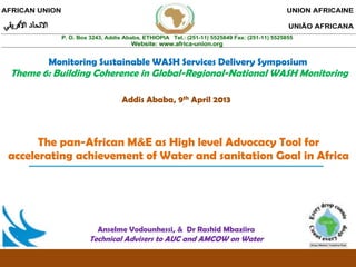 AFRICAN UNION                                                                                  UNION AFRICAINE

                                                                                                UNIÃO AFRICANA
                P. O. Box 3243, Addis Ababa, ETHIOPIA Tel.: (251-11) 5525849 Fax: (251-11) 5525855
                                        Website: www.africa-union.org


          Monitoring Sustainable WASH Services Delivery Symposium
 Theme 6: Building Coherence in Global-Regional-National WASH Monitoring

                                     Addis Ababa, 9th April 2013



       The pan-African M&E as High level Advocacy Tool for
 accelerating achievement of Water and sanitation Goal in Africa




                            Anselme Vodounhessi, & Dr Rashid Mbaziira
                         Technical Advisers to AUC and AMCOW on Water
 