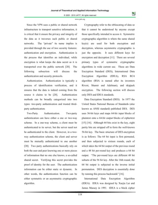 Journal of Theoretical and Applied Information Technology

                                         © 2005 - 2010 JATIT. All rights reserved.

                                                      www.jatit.org


  Since the VPN uses a public or shared network                   Cryptography refer to the obfuscating of data so
infrastructure to transport sensitive information, it          that it cannot be understood by anyone except
is critical that it ensure the privacy and integrity of        those specifically intended to access it. Symmetric
the data as it traverses such public or shared                 cryptographic algorithm is where the same shared
networks.     The “private” its name implies is                key(s)     are        used    for   both   encryption   and
provided through the use of two security features:             decryption, whereas asymmetric cryptographic is
authentication and encryption. Authentication is               just the opposite.            It uses different keys for
the process that identifies an individual, while               encryption and decryption [11]. There are several
encryption is what keeps the data secret as it is              primary       types      of     symmetric     cryptographic
transported over the public network [20].           The        algorithms in wide current use. These are Data
following     subsection       will    discuss       the       Encryption Standard (DES), International Data
authentication and security protocols.                         Encryption        Algorithm         (IDEA),      RSA    RC4
  Authentication.       Authentication is typically a          algorithm (RSA is named after its inventors
process of identification verification, and it                 Rivest, Shamir and Adelman), and skipjack
ensures that the data is indeed coming from the                encryption.       The following section will discuss
source it claims to be [20].           Authentication          only DES and IDEA standards.
methods can be broadly categorized into two                       Data Encryption Standard (DES). In 1977 the
types: two-party authentication and trusted third-             United States National Bureau of Standards (also
party authentication.                                          known as ANSI standard) published DES. DES
  Two-Party         Authentication.        Two-party           uses 56-bit keys and maps 64-bit input blocks of
authentication can have either a one or two-way                plaintext onto a 64-bit output blocks of ciphertext
scheme. In a one-way scheme, a client must be                  [15] [16]. Although 64 bits exist in the key, eight
authenticated to its server, but the server need not           parity bits are stripped off to form the well-known
be authenticated to the client. However, in a two-             56-bit key. The basic structure of DES encryption
way authentication scheme, the client and server               is as follows: The 64 bit input is first permuted,
must be mutually authenticated to one another                  and then subjected to sixteen rounds, each of
[20]. Two party authentications basically rely on              which takes the 64 bit output of the previous round
both the user and peer knowing one or more pieces              and a 48 bit per-round key and produces a 64 bit
of information that no one else knows, a so-called             output. “The per-round keys are different 48 bit
shared secret. Verifying this secret provides the              subsets of the 56 bit key. After the 16th round, the
proof of identity for the user. The authentication             64 bit output is subjected to the inverse initial
information can be either static or dynamic. In                permutation. DES decryption is essentially done
other words, the authentication function can be                by running this process backwards” [16].
either symmetric or an asymmetric cryptographic                   International         Data       Encryption    Algorithm
algorithm.                                                     (IDEA). IDEA was designed by Xuejia Lai and
                                                               James Massey in 1991. IDEA is a block cipher

                                                           118
 