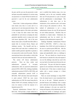 Journal of Theoretical and Applied Information Technology

                                                 © 2005 - 2010 JATIT. All rights reserved.

                                                              www.jatit.org


the peer, and the user uses the passwords in order                     user to establish their identity using a two way
and upon successful completion of a session using                      handshake, such as the user constantly sending
one password, it is crossed off the list and the next                  their user ID and password as a pair to the peer
password is used for the next authentication                           until the authentication is acknowledged.                    This
session.                                                               authentication          is   only    done    once       at    the
  Token Cards. A token card generates a different                      initialization of the connection and it will remain
octet stream every time it is used, and it is a                        valid as long as the connection is still on. This
special case of a one time password scheme. One                        method       of       authentication    is   not    a    strong
of the important aspects of the token card scheme                      authentication because the user ID and password
is that it keeps the token stream from being                           are sent without protection. Therefore, they are
predictable by such devises as keeping the token                       vulnerable to a hacker attack. Furthermore, the
generation algorithm secret or using secret seeds                      authentication peer has no control over the
with known algorithms [20].           One of the more                  frequency of the authentication requests [20].
famous token cards is SecurID from RSA (RSA is                            Challenge Handshake Authentication Protocol
named after its inventors Rivest, Shamir and                           (CHAP or RFC1994).                  CHAP is a three way
Adelman) security.        The SecurID card has a                       handshake. First, CHAP will verify the identity of
unique 64-bit seed value that is combined with a                       the user on a point-to-point (PPP) link. After the
random number generator algorithm to generate a                        link is established, the peer will issue or send a
new password or code every 60 seconds. Only the                        unique and unpredictable value as a challenge to
associated peer knows what number is valid at that                     the user. The user should use a keyed one-way
moment for that user and card combination [20].                        hash function to calculate the value and respond or
  This       section   will      discuss        authentication         run over the challenge value (the key used in the
protocols.        There    are     three        widely     used        one-way hash is the shared secret between the user
authentication         protocols           in       two-party          and the peer). The peer will check the response
authentication, these are password authentication                      against its own calculation of the hash value using
protocol (PAP or RFC1334), challenge handshake                         the shared secret. If the value is a match, the peer
authentication protocol (CHAP or RFC1994), and                         replies with a success message or a failure
extensible     authentication      protocol         (EAP      or       message if it is not.
RFC2284). PAP is the basic form used with point                           There are several advantages to using CHAP.
to point protocol. CHAP has more secure                                First, the shared secret is never transmitted from
authentication over PAP, the reason being that by                      the user to the peer.               Playback protection is
default CHAP will constantly challenge the host                        provided because each challenge value is unique
every two minutes to limit the exposure of a                           and is valid only for that particular challenge [20].
hijacked session [15].                                                 Another advantage is the peer can control the
  Password Authentication Protocol (PAP or                             timing and frequency of the authentication, so they
RFC1334). PAP provides a simple method for a                           can limit the number of challenges and ignore

                                                                   120
 