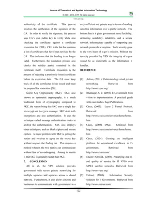 Journal of Theoretical and Applied Information Technology

                                           © 2005 - 2010 JATIT. All rights reserved.

                                                        www.jatit.org


authenticity of the certificate.          This process           very sufficient and private way in terms of sending
involves the verification of the signature of the                sensitive information over a public network. The
CA. In order to verify the signature, the process                bottom line is it gives government more flexibility,
uses CA’s own public key to verify while also                    delivering scalability, reliability, and a secure
checking the certificate against a certificate                   network infrastructure capable of supporting any
revocation list (CRL). CRL is the list that contains             network protocols at anytime. Such security goes
a list of certificates that have been revoked by the             to the very heart of e-gov’s mission. Without the
CA. This indicates that the binding is no longer                 security provided by VPN the integrity of e-gov
valid.      Furthermore, the validation process also             would be as vulnerable as the information it
checks the validity period contained in the                      handles.
certificate itself.      Certificate revocation is the           REFERENCE
process of rejecting a previously issued certificate
before its expiration date.         The CA must keep             [1]     Adtran, (2001). Understanding virtual private
track of all the certificates it has issued and must                     networking.                 Retrieved           from
be prepared for revocation [20].                                         http://www.vpnc.org/
     Secret Key Cryptography (SKC).             SKC, also        [2]     Bhatnagar, S. C. (2004). E-Government from
known as symmetric cryptography, is a much                               vision to implementation: A practical guide
traditional form of cryptography compared to                             with case studies. Sage Publications.
PKC, the reason being that SKC uses a single key                 [3]     Cisco, (2003).           Layer 2 Tunnel Protocol.
to encrypt and decrypt a message. SKC deals with                         Retrieved                                       from
encryptions and also authentication. It uses the                         http://www.cisco.com/univercd/home/home.
technique called message authentication codes to                         htm
archive the authentication.         SKC also employs             [4]     Cisco, (2003). IPSec.               Retrieved from
other techniques, such as block ciphers and stream                       http://www.cisco.com/univercd/home/home.
ciphers. A major problem with SKC is getting the                         htm
sender and receiver to agree on the secret key                   [5]     Cisco,        (2004).    Creating    an    intelligent
without anyone else finding out. This requires a                         platform for operational excellence in E-
method wherein the two parties can communicate                           government.                 Retrieved           from
without fear of eavesdropping. Among its merits                          http://www.cisco.com/
is that SKC is generally faster than PKC.                        [6]     Encore Network, (2004). Preserving end-to-
7.         CONCLUSION                                                    end quality of service for IP VPNs over
     All    in   all,   the   VPN    solution    provides                MPLS satellite networks. Retrieved from
government with secure private networking for                            http://www.vpnc.org/
multiple agencies and agencies across a shared                   [7]     Entrust,       (2003).       Information    Security
network. Furthermore, it also allows citizens and                        Solution for E-Government. Retrieved from
businesses to communicate with government in a                           http://www.entrust.com/

                                                            122
 