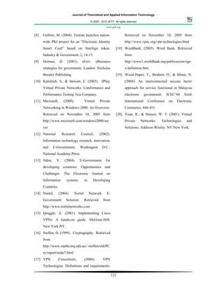 Journal of Theoretical and Applied Information Technology

                                                © 2005 - 2010 JATIT. All rights reserved.

                                                             www.jatit.org


[8]   Gollner, M. (2004). Taiwan launches nation-                             Retrieved on November 10, 2005 from
      wide PKI project for an “Electronic Identity                            http://www.vpnc.org/vpn-technologies.html
      Smart Card” based on StarSign token.                            [18] WordBank, (2005). Word Bank. Retrieved
      Industry & Government, 2, 14-15.                                        from
[9]   Holmes,      D.     (2001).      eGov:         eBusiness                http://www1.worldbank.org/publicsector/ego
      strategies for government. London: Nicholas                             v/definition.htm
      Brealey Publishing.                                             [19] Wood-Haper, T., Ibrahim, O., & Ithnin, N.
[10] Kalidindi, S., & Stewart, E. (2003). IPSec                               (2004). An interconnected success factor
      Virtual Private Networks: Conformance and                               approach for service functional in Malaysia
      Performance Testing. Ixia Company.                                      electronic      government.    ICEC’04   Sixth
[11] Microsoft,         (2000).            Virtual      Private               International     Conference    on   Electronic
      Networking in Windows 2000: An Overview.                                Commerce, 446-451.
      Retrieved on November 10, 2005 from                             [20] Yuan, R., & Strayer, W. T. (2001). Virtual
      http://www.microsoft.com/windows2000/ser                                Private       Networks:   Technologies     and
      ver                                                                     Solutions. Addison-Wesley. NY:New York.
[12] National        Research         Council,         (2002).
      Information technology research, innovation,
      and    E-Government.           Washington           D.C.:
      National Academy Press.
[13] Ndou,      V.      (2004).      E-Government            for
      developing     countries: Opportunities               and
      Challenges.       The   Electronic         Journal on
      Information         systems          in     Developing
      Countries.
[14] Nortel,       (2004).        Nortel        Network       E-
      Government         Solution.         Retrieved       from
      http://www.nortelnetworks.com
[15] Quiggle, A. (2001). Implementing Cisco
      VPNs: A hands-on guide. McGraw-Hill.
      New York:NY.
[16] Steffen, D. (1999). Cryptography. Retrieved
      from
      http://www.maths.mq.edu.au/~steffen/old/PC
      ry/report/node7.html
[17] VPN           Consortium,             (2004).        VPN
      Technologies: Definitions and requirements.

                                                                   123
 