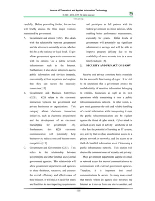 Journal of Theoretical and Applied Information Technology

                                               © 2005 - 2010 JATIT. All rights reserved.

                                                            www.jatit.org


carefully. Before proceeding further, this section                           and participate as full partners with the
will briefly discuss the three major relations                               federal government in citizen services, while
maintained by government.                                                    enabling better performance measurement,
A.   Government and citizen (G2C). This deals                                especially for grants.      Other levels of
     with the relationship between government                                government will potentially see significant
     and the citizens it ostensibly serves, whether                          administrative savings and will be able to
     this be at the national or local level. E-gov                           improve program delivery due to the
     allows government agencies to communicate                               availability of more accurate data in a more
     with its citizens via a public network                                  timely fashion [13].
     infrastructure      such          as    the     Internet.       2.      SECURITY AND PRIVACY OF E-GOV
     Furthermore, it also allows citizens to access
     public information and services instantly,                           Security and privacy constitute basic essentials
     conveniently at from anywhere and anytime                       for the successful functioning of e-gov. It is vital
     that     they     can     secure       the     necessary        to its operations that a government protect the
     connection [13].                                                confidentiality of sensitive information belonging
B.   Government         and         Business       Enterprises       to citizens, businesses as well as its own
     (G2B).          G2B refers to the electronic                    operations while transporting it over a public
     interaction between the government and                          telecommunications network. In other words, e-
     private businesses or organizations.                This        gov must guarantee the safe and reliable handling
     category        allows     electronic         transaction       of crucial information while transporting it over
     initiatives, such as electronic procurement                     the public telecommunication and be vigilant
     and the development of an electronic                            against the threat of cyber attack. Cyber attack is
     marketplace         for          government         [13].       defined as any event or activity – deliberate or not
     Furthermore,            this       G2B         electronic       – that has the potential of harming an IT system,
     communication            will       potentially     help        any activity that involves unauthorized access to a
     businesses to reduce costs and become more                      private network or networks, and the access to or
     competitive [13].                                               theft of classified information, even if traversing a
C.   Government and Government (G2G). This                           public infrastructure network. This section will
     refers     to     the          relationship     between         discuss the common issues of security and privacy.
     governments and other internal and external                          Most government departments depend on email
     government agencies. This relationship will                     or network access for internal communication or to
     allow government departments and agencies                       communicate with external government agencies.
     to share databases, resources, and enhance                      Therefore,        it   is   important   that   email
     the overall efficiency and effectiveness of                     communications be secure. In many cases email
     their mission. It will make it easier for states                that travels within an agency also traverses the
     and localities to meet reporting requirements                   Internet as it moves from one site to another, and

                                                                 110
 