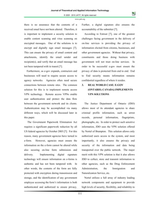 Journal of Theoretical and Applied Information Technology

                                         © 2005 - 2010 JATIT. All rights reserved.

                                                      www.jatit.org


there is no assurance that the contents of a                   Further, a digital signature also ensures the
received email have not been altered. Therefore, it            accountability of the submitter [7].
is important to implement a security solution to                    According to Entrust [7], one of the greatest
enable content scanning and virus scanning on                  challenges facing government in the delivery of
encrypted messages. One of the solutions is to                 on-line services is providing the privacy of
encrypt and digitally sign email messages [7].                 information elicited from citizens, businesses, and
This can ensure the privacy of email content and               other government agencies. Without that privacy,
attachments, identify the email sender and                     constituents and those doing business with
recipient(s), and verify that an email message has             government will not trust on-line services.          In
not been tampered with in transit [7].                         order to be successful e-gov must ensure the
  Furthermore, as e-gov expands, contractors and               privacy of data is protected from end to end. End
businesses will need to require secure access to               to End security means information remains
agency networks.      Agencies often need secure               confidential regardless of where it resides.
connections between remote sites. The common                   3.      REAL WORLD CASE: E-GOV
solution for this is to implement remote access                        (ONTARIO, CANADA) IMPLEMENTS
VPN technology.      Remote access VPNs enable                         VPN SOLUTIONS
user authentication and protect the data flow
between the government network and its clients.                     The Justice Department of Ontario (JDO)
Authentication may be accomplished via many                    allows most of its attendant agencies to share
different ways, which will be discussed later in               criminal profile information, such as arrest
this paper.                                                    records,       personal    information,   fingerprints,
   The Government Paperwork Elimination Act                    photographs, etc. In order to protect such sensitive
requires a significant paperwork reduction by all              information, JDO uses the VPN solution offered
US federal agencies by October 2003 [7]. For this              by Nortel of Brampton. This solution allows only
reason, many government agencies have turned to                authorized users access to the system, and most
e-form.       However, agencies must ensure the                importantly, it also ensures the privacy and
information on the e-form cannot be altered while              security of the information and data being
also securing on-line form submission and                      transported over the public network. The major
delivery.        Implementing    digital     signature         merit with this VPN solution is that it also allows
technology will ensure information on e-forms is               JDO to collect, store and transmit information to
authentic and has not been tampered with.             In       other agencies, such as the Drug Enforcement
other words, the contents of the form are fully                Administration,           the    Immigration        and
protected with encryption during transmission and              Naturalization Service, etc.
storage, and the identification of any government                   Nortel utilizes a full array of industry leading
employee accessing the form’s information is both              network components and equipment to provide
authenticated and authorized to ensure privacy.                high levels of security, flexibility, and reliability to

                                                           111
 