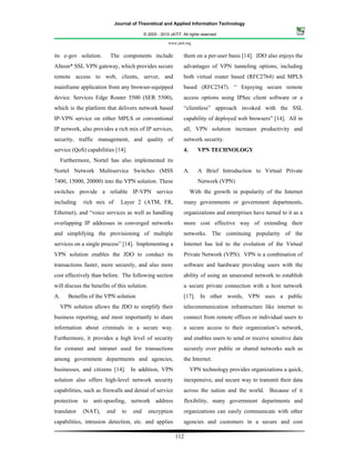 Journal of Theoretical and Applied Information Technology

                                          © 2005 - 2010 JATIT. All rights reserved.

                                                       www.jatit.org


its e-gov solution.      The components include                 them on a per-user basis [14]. JDO also enjoys the
Alteon* SSL VPN gateway, which provides secure                  advantages of VPN tunneling options, including
remote access to web, clients, server, and                      both virtual router based (RFC2764) and MPLS
mainframe application from any browser-equipped                 based (RFC2547). “ Enjoying secure remote
device. Services Edge Router 5500 (SER 5500),                   access options using IPSec client software or a
which is the platform that delivers network based               “clientless” approach invoked with the SSL
IP-VPN service on either MPLS or conventional                   capability of deployed web browsers” [14]. All in
IP network, also provides a rich mix of IP services,            all, VPN solution increases productivity and
security, traffic management, and quality of                    network security.
service (QoS) capabilities [14].                                4.      VPN TECHNOLOGY
     Furthermore, Nortel has also implemented its
Nortel Network Multiservice Switches (MSS                       A.      A Brief Introduction to Virtual Private
7400, 15000, 20000) into the VPN solution. These                        Network (VPN)
switches provide a reliable IP-VPN service                           With the growth in popularity of the Internet
including     rich mix of     Layer 2 (ATM, FR,                 many governments or government departments,
Ethernet), and “voice services as well as handling              organizations and enterprises have turned to it as a
overlapping IP addresses in converged networks                  more cost effective way of extending their
and simplifying the provisioning of multiple                    networks. The continuing popularity of the
services on a single process” [14]. Implementing a              Internet has led to the evolution of the Virtual
VPN solution enables the JDO to conduct its                     Private Network (VPN). VPN is a combination of
transactions faster, more securely, and also more               software and hardware providing users with the
cost effectively than before. The following section             ability of using an unsecured network to establish
will discuss the benefits of this solution.                     a secure private connection with a host network
A.      Benefits of the VPN solution                            [17]. In other words, VPN uses a public
     VPN solution allows the JDO to simplify their              telecommunication infrastructure like internet to
business reporting, and most importantly to share               connect from remote offices or individual users to
information about criminals in a secure way.                    a secure access to their organization’s network,
Furthermore, it provides a high level of security               and enables users to send or receive sensitive data
for extranet and intranet used for transactions                 securely over public or shared networks such as
among government departments and agencies,                      the Internet.
businesses, and citizens [14]. In addition, VPN                      VPN technology provides organizations a quick,
solution also offers high-level network security                inexpensive, and secure way to transmit their data
capabilities, such as firewalls and denial of service           across the nation and the world. Because of it
protection to anti-spoofing, network address                    flexibility, many government departments and
translator    (NAT),    end    to   end       encryption        organizations can easily communicate with other
capabilities, intrusion detection, etc. and applies             agencies and customers in a secure and cost

                                                           112
 