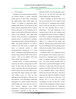 Journal of Theoretical and Applied Information Technology

                                           © 2005 - 2010 JATIT. All rights reserved.

                                                           www.jatit.org


A.      VPN Tunneling                                              physically located in the same geographic region.
     Tunneling is use to transport a packet created by             They can use any ISP and avoid direct long
one protocol through a network comprising                          distance dialing to the corporate network.
another protocol. In other words, it encapsulates                      Another advantages are that the VPN server
the original packet within another packet. For                     does not necessarily have to be a router (it could
instance, “to transport an Internetwork Packet                     be a web server or a workstation), and a voluntary
Exchange (IPX) packet over the internet the IPX                    tunnel is fairly easy and quick to set up [15][1].
packet could be encapsulated within an Internet                    But with every advantage there is always a
Protocol (IP) packet. At the destination, the IP                   disadvantage.       The main disadvantage of the
header is removed and the IPX packet is delivered                  voluntary tunnel is that the user’s computer must
natively to the destination” (Izzo, 2000, p274).                   be equipped with special software to manage its
However, before the packet is encapsulated an                      own VPN [1]. Sometimes the deployment of this
important process of authentication, encryption,                   tunnel can be difficult or burdensome, especially
and compression needs to followed through (Izzo,                   adding it to a laptop that has already been
2000).      The purpose behind this is to make it                  deployed. The main reason is that the VPN client
possible for the VPN tunnel to transport data                      has to be nestled deep within the operating system,
across      an   unsecured       network       or     public       which can cause conflict with pre-existing services
telecommunication infrastructure in a secure                       on the client’s machine [15].
format. Furthermore, both ends/sites need to use                       Compulsory Tunnel. The compulsory tunnel is
the same tunnel protocol in order for the tunnel to                just the opposite of the voluntary tunnel, and is
function.     There are two different VPN tunnel                   also known as a mandatory tunnel. A compulsory
types: voluntary and compulsory.                                   tunnel is completely transparent to the end user
     Voluntary Tunnel. A voluntary tunnel requires                 [15].   The carrier network provider (CNP) or
clients have the ability to manage their own VPN                   Internet service provider (ISP) manages the VPN
tunnel. In other words, the client first needs to                  connection. In other words, when the client first
secure a connection to the carrier network provider                connects to the CNP or ISP, the CNP or ISP will
(CNP) or Internet service provider (ISP), such as a                in turn immediately broker a VPN connection
local dialup ISP, digital subscriber line (xDSL),                  between the client and a VPN server. This type of
cable modem service, etc. Then the client                          tunnel does not require the installation of special
application creates the tunnel to a VPN server over                software on the devices on either side of the
this connection. This configuration is particularly                network, and it is also does not require
advantageous for a mobile workforce because the                    reconfiguration in order to use the VPN. In other
mobile/roaming users never know the source of                      words, no client configuration is needed as long as
their     network      connection       (Izzo,        2000).       the clients use the same ISP [15]. Furthermore,
Furthermore, a voluntary tunnel is also useful for                 this type of tunnel is frequently used in all types of
telecommuters,      especially     if   they        are   not

                                                                114
 