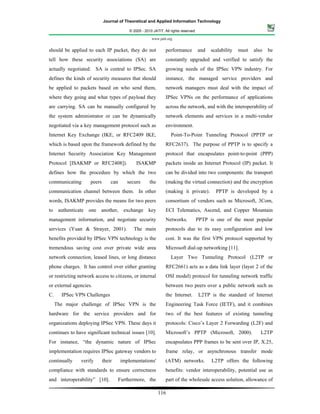 Journal of Theoretical and Applied Information Technology

                                           © 2005 - 2010 JATIT. All rights reserved.

                                                        www.jatit.org


should be applied to each IP packet, they do not                 performance           and   scalability   must   also   be
tell how these security associations (SA) are                    constantly upgraded and verified to satisfy the
actually negotiated. SA is central to IPSec. SA                  growing needs of the IPSec VPN industry. For
defines the kinds of security measures that should               instance, the managed service providers and
be applied to packets based on who send them,                    network managers must deal with the impact of
where they going and what types of payload they                  IPSec VPNs on the performance of applications
are carrying. SA can be manually configured by                   across the network, and with the interoperability of
the system administrator or can be dynamically                   network elements and services in a multi-vendor
negotiated via a key management protocol such as                 environment.
Internet Key Exchange (IKE, or RFC2409 IKE,                         Point-To-Point Tunneling Protocol (PPTP or
which is based upon the framework defined by the                 RFC2637). The purpose of PPTP is to specify a
Internet Security Association Key Management                     protocol that encapsulates point-to-point (PPP)
Protocol [ISAKMP or RFC2408]).                 ISAKMP            packets inside an Internet Protocol (IP) packet. It
defines how the procedure by which the two                       can be divided into two components: the transport
communicating        peers       can      secure       the       (making the virtual connection) and the encryption
communication channel between them. In other                     (making it private).          PPTP is developed by a
words, ISAKMP provides the means for two peers                   consortium of vendors such as Microsoft, 3Com,
to authenticate one another, exchange key                        ECI Telematics, Ascend, and Copper Mountain
management information, and negotiate security                   Networks.             PPTP is one of the most popular
services (Yuan & Strayer, 2001).             The main            protocols due to its easy configuration and low
benefits provided by IPSec VPN technology is the                 cost. It was the first VPN protocol supported by
tremendous saving cost over private wide area                    Microsoft dial-up networking [11].
network connection, leased lines, or long distance                  Layer Two Tunneling Protocol (L2TP or
phone charges. It has control over either granting               RFC2661) acts as a data link layer (layer 2 of the
or restricting network access to citizens, or internal           OSI model) protocol for tunneling network traffic
or external agencies.                                            between two peers over a public network such as
C.     IPSec VPN Challenges                                      the Internet.         L2TP is the standard of Internet
     The major challenge of IPSec VPN is the                     Engineering Task Force (IETF), and it combines
hardware for the service providers and for                       two of the best features of existing tunneling
organizations deploying IPSec VPN. These days it                 protocols: Cisco’s Layer 2 Forwarding (L2F) and
continues to have significant technical issues [10].             Microsoft’s PPTP (Microsoft, 2000).                 L2TP
For instance, “the dynamic nature of IPSec                       encapsulates PPP frames to be sent over IP, X.25,
implementation requires IPSec gateway vendors to                 frame relay, or asynchronous transfer mode
continually     verify       their     implementations'          (ATM) networks.             L2TP offers the following
compliance with standards to ensure correctness                  benefits: vendor interoperability, potential use as
and interoperability” [10].          Furthermore, the            part of the wholesale access solution, allowance of

                                                             116
 
