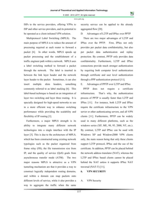 Journal of Theoretical and Applied Information Technology

                                            © 2005 - 2010 JATIT. All rights reserved.

                                                         www.jatit.org


ISPs to the service providers, offering VPNs to                   security service can be applied to the already
ISP and other service providers, and its potential to             aggregated flow [20].
be operated as a client-initiated VPN solution.                   D.      Advantages of L2TP and IPSec over PPTP
  Multiprotocol Label Switching (MPLS). The                            There are two major advantages of L2TP and
main purpose of MPLS is to reduce the amount of                   IPSec over the PPTP.                First, IPSec not only
processing required at each router to forward a                   provides per packet data confidentiality, but also
packet [6].    In other words, MPLS speeds up                     per    packet         data     authentication       and   replay
packet processing and the establishment of a                      protection. By contrast, PPTP only provides data
traffic engineer path within a network. MPLS uses                 confidentiality. Furthermore, L2TP and IPSec
a label switching method to forward a packet                      connections provide much stronger authentication
through the network.       The label is inserted in               by requiring both computer level authentication
between the link layer header and the network                     through certificate and user level authentication
layer header to the packet. Sometimes, it can also                through a PPP authentication protocol [11].
insert   multiple     shim       headers,     something           E.      Advantages of PPTP over L2TP and IPSec
commonly referred to as label stacking [6]. This                       PPTP      does          not   require      a     certificate
label-based technique is based on an integration of               infrastructure.         That’s why, the authentication
layer two switching and layer three routing. It is                process of PPTP is usually faster than L2TP and
specially designed for high-speed networks to use                 IPSec [11]. For instance, both L2TP and IPSec
in a more efficient way to enhance switching                      require the certificate infrastructure to the VPN
performance while providing the scalability and                   server or other authenticating servers, and all VPN
flexibility of IP routing [3].                                    clients [11]. Furthermore, PPTP can be widely
  Furthermore, a major MPLS strength is its                       used in many different platforms, such as the
ability to integrate many different network                       windows series (XP, ME, 98, 95, 2000, NT, etc.).
technologies into a single interface with the IP                  By contrast, L2TP and IPSec can be used with
layer [3]. This is due to the architecture of MPLS,               Windows XP and Windows2000 VPN clients
which has been constructed using existing network                 only, the main reason being that only these clients
typologies such as the packet organized from                      support L2TP protocol, IPSec and the use of the
frame relay (FR), the file transmission size from                 certificate. In addition, PPTP can be placed behind
IP, and the quality of service (QoS) goals from                   the network address translator (NAT), whereas the
asynchronous transfer mode (ATM).               The two           L2TP and IPSec based clients cannot be placed
major reasons MPLS is attractive as a VPN                         behind the NAT unless it supports IPSec NAT
tunneling mechanism are that it provides a way to                 traversal (NAT-T) [11].
construct logically independent routing domains,                  6.      VPN SECURITY
and within a domain can map packets onto
different levels of service, while it also provides a             A.      VPN Security
way to aggregate the traffic when the same

                                                             117
 