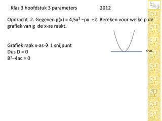 Klas 3 hoofdstuk 3 parameters

2012

Opdracht 2. Gegeven g(x) = 4,5x2 −px +2. Bereken voor welke p de
grafiek van g de x-as raakt.

Grafiek raak x-as 1 snijpunt
Dus D = 0
B2−4ac = 0

 