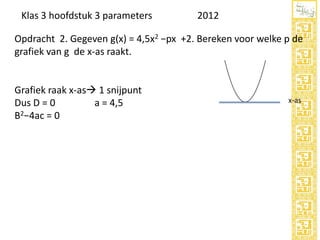 Klas 3 hoofdstuk 3 parameters

2012

Opdracht 2. Gegeven g(x) = 4,5x2 −px +2. Bereken voor welke p de
grafiek van g de x-as raakt.

Grafiek raak x-as 1 snijpunt
Dus D = 0
a = 4,5
B2−4ac = 0

x-as

 