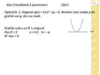 Klas 3 hoofdstuk 3 parameters

2012

Opdracht 2. Gegeven g(x) = 4,5x2 −px +2. Bereken voor welke p de
grafiek van g de x-as raakt.

Grafiek raak x-as 1 snijpunt
Dus D = 0
a = 4,5 b = −p
B2−4ac = 0

x-as

 
